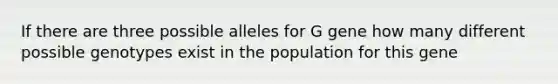 If there are three possible alleles for G gene how many different possible genotypes exist in the population for this gene