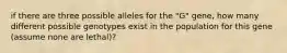 if there are three possible alleles for the "G" gene, how many different possible genotypes exist in the population for this gene (assume none are lethal)?