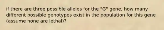 if there are three possible alleles for the "G" gene, how many different possible genotypes exist in the population for this gene (assume none are lethal)?