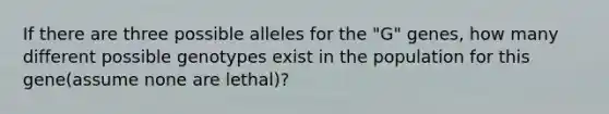 If there are three possible alleles for the "G" genes, how many different possible genotypes exist in the population for this gene(assume none are lethal)?