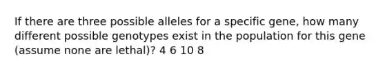 If there are three possible alleles for a specific gene, how many different possible genotypes exist in the population for this gene (assume none are lethal)? 4 6 10 8