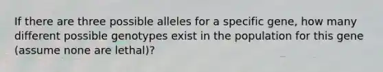 If there are three possible alleles for a specific gene, how many different possible genotypes exist in the population for this gene (assume none are lethal)?