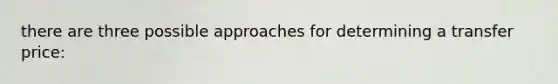 there are three possible approaches for determining a transfer price: