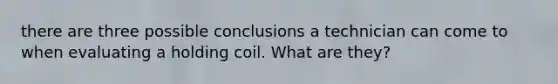 there are three possible conclusions a technician can come to when evaluating a holding coil. What are they?