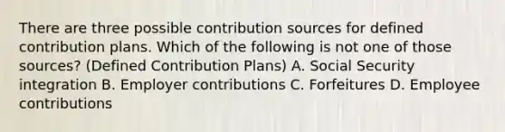 There are three possible contribution sources for defined contribution plans. Which of the following is not one of those sources? (Defined Contribution Plans) A. Social Security integration B. Employer contributions C. Forfeitures D. Employee contributions