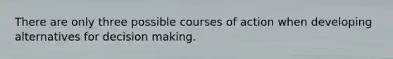 There are only three possible courses of action when developing alternatives for decision making.