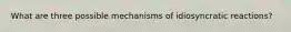 What are three possible mechanisms of idiosyncratic reactions?