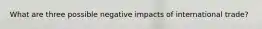 What are three possible negative impacts of international trade?