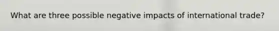 What are three possible negative impacts of international trade?