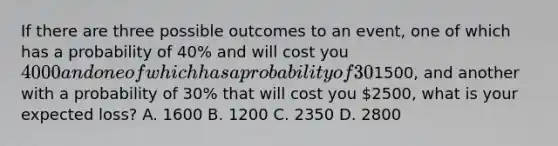 If there are three possible outcomes to an event, one of which has a probability of 40% and will cost you 4000 and one of which has a probability of 30% and which will cost you1500, and another with a probability of 30% that will cost you 2500, what is your expected loss? A. 1600 B. 1200 C. 2350 D. 2800