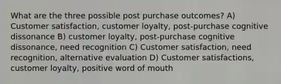 What are the three possible post purchase outcomes? A) Customer satisfaction, customer loyalty, post-purchase cognitive dissonance B) customer loyalty, post-purchase cognitive dissonance, need recognition C) Customer satisfaction, need recognition, alternative evaluation D) Customer satisfactions, customer loyalty, positive word of mouth