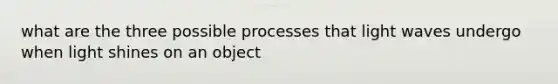 what are the three possible processes that light waves undergo when light shines on an object