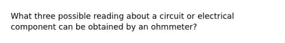 What three possible reading about a circuit or electrical component can be obtained by an ohmmeter?