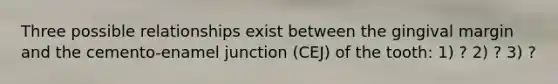 Three possible relationships exist between the gingival margin and the cemento-enamel junction (CEJ) of the tooth: 1) ? 2) ? 3) ?