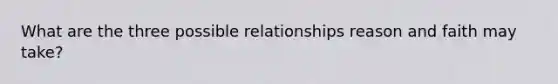 What are the three possible relationships reason and faith may take?