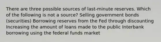 There are three possible sources of last-minute reserves. Which of the following is not a source? Selling government bonds (securities) Borrowing reserves from the Fed through discounting Increasing the amount of loans made to the public Interbank borrowing using the federal funds market