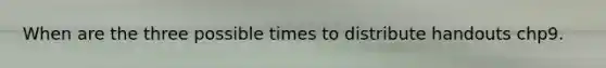 When are the three possible times to distribute handouts chp9.