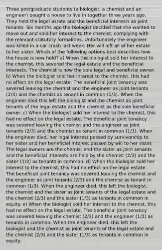 Three postgraduate students (a biologist, a chemist and an engineer) bought a house to live in together three years ago. They held the legal estate and the beneficial interests as joint tenants. Six months ago the biologist decided that she wanted to move out and sold her interest to the chemist, complying with the relevant statutory formalities. Unfortunately the engineer was killed in a car crash last week. Her will left all of her estate to her sister. Which of the following options best describes how the house is now held? a) When the biologist sold her interest to the chemist, this severed the legal estate and the beneficial interests. The chemist is now the sole legal and beneficial owner. b) When the biologist sold her interest to the chemist, this had no effect on the legal estate. The beneficial joint tenancy was severed leaving the chemist and the engineer as joint tenants (2/3) and the chemist as tenant in common (1/3). When the engineer died this left the biologist and the chemist as joint tenants of the legal estate and the chemist as the sole beneficial owner. c) When the biologist sold her interest to the chemist, this had no effect on the legal estate. The beneficial joint tenancy was severed leaving the chemist and the engineer as joint tenants (2/3) and the chemist as tenant in common (1/3). When the engineer died, her legal interest passed by survivorship to her sister and her beneficial interest passed by will to her sister. The legal owners are the chemist and the sister as joint tenants and the beneficial interests are held by the chemist (2/3) and the sister (1/3) as tenants in common. d) When the biologist sold her interest to the chemist, this had no effect on the legal estate. The beneficial joint tenancy was severed leaving the chemist and the engineer as joint tenants (2/3) and the chemist as tenant in common (1/3). When the engineer died, this left the biologist, the chemist and the sister as joint tenants of the legal estate and the chemist (2/3) and the sister (1/3) as tenants in common in equity. e) When the biologist sold her interest to the chemist, this had no effect on the legal estate. The beneficial joint tenancy was severed leaving the chemist (2/3) and the engineer (1/3) as tenants in common. When the engineer died, this left the biologist and the chemist as joint tenants of the legal estate and the chemist (2/3) and the sister (1/3) as tenants in common in equity.