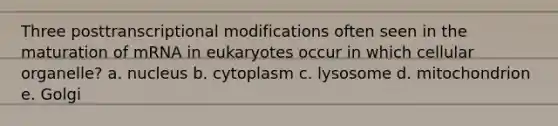 Three posttranscriptional modifications often seen in the maturation of mRNA in eukaryotes occur in which cellular organelle? a. nucleus b. cytoplasm c. lysosome d. mitochondrion e. Golgi