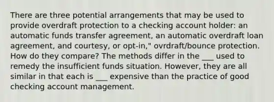 There are three potential arrangements that may be used to provide overdraft protection to a checking account holder: an automatic funds transfer agreement, an automatic overdraft loan agreement, and courtesy, or opt-in," ovrdraft/bounce protection. How do they compare? The methods differ in the ___ used to remedy the insufficient funds situation. However, they are all similar in that each is ___ expensive than the practice of good checking account management.