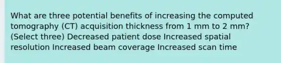 What are three potential benefits of increasing the computed tomography (CT) acquisition thickness from 1 mm to 2 mm? (Select three) Decreased patient dose Increased spatial resolution Increased beam coverage Increased scan time