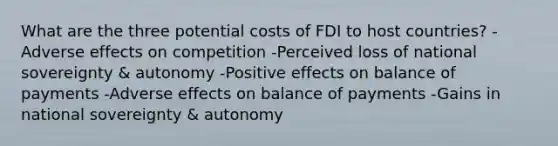 What are the three potential costs of FDI to host countries? -Adverse effects on competition -Perceived loss of national sovereignty & autonomy -Positive effects on balance of payments -Adverse effects on balance of payments -Gains in national sovereignty & autonomy