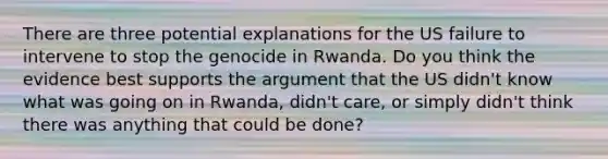 There are three potential explanations for the US failure to intervene to stop the genocide in Rwanda. Do you think the evidence best supports the argument that the US didn't know what was going on in Rwanda, didn't care, or simply didn't think there was anything that could be done?