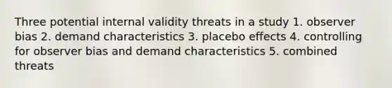 Three potential internal validity threats in a study 1. observer bias 2. demand characteristics 3. placebo effects 4. controlling for observer bias and demand characteristics 5. combined threats