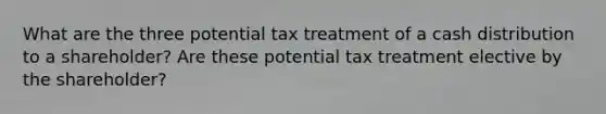 What are the three potential tax treatment of a cash distribution to a shareholder? Are these potential tax treatment elective by the shareholder?