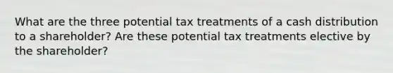 What are the three potential tax treatments of a cash distribution to a shareholder? Are these potential tax treatments elective by the shareholder?