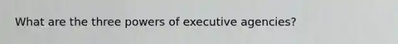 What are the three powers of executive agencies?