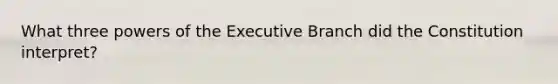 What three powers of the Executive Branch did the Constitution interpret?