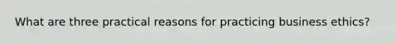 What are three practical reasons for practicing business ethics?