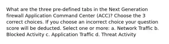 What are the three pre-defined tabs in the Next Generation firewall Application Command Center (ACC)? Choose the 3 correct choices. If you choose an incorrect choice your question score will be deducted. Select one or more: a. Network Traffic b. Blocked Activity c. Application Traffic d. Threat Activity