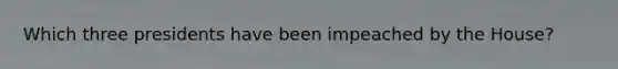 Which three presidents have been impeached by the House?