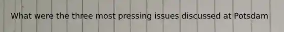 What were the three most pressing issues discussed at Potsdam