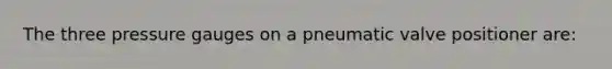 The three pressure gauges on a pneumatic valve positioner are: