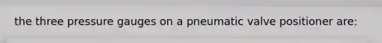 the three pressure gauges on a pneumatic valve positioner are: