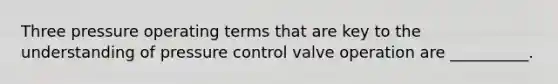 Three pressure operating terms that are key to the understanding of pressure control valve operation are __________.