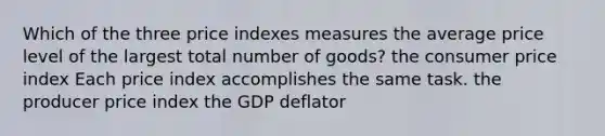 Which of the three price indexes measures the average price level of the largest total number of goods? the consumer price index Each price index accomplishes the same task. the producer price index the GDP deflator