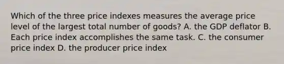 Which of the three price indexes measures the average price level of the largest total number of goods? A. the GDP deflator B. Each price index accomplishes the same task. C. the consumer price index D. the producer price index