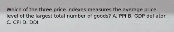 Which of the three price indexes measures the average price level of the largest total number of goods? A. PPI B. GDP deflator C. CPI D. DDI