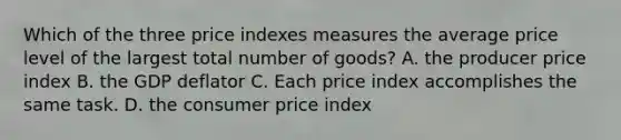 Which of the three price indexes measures the average price level of the largest total number of goods? A. the producer price index B. the GDP deflator C. Each price index accomplishes the same task. D. the consumer price index