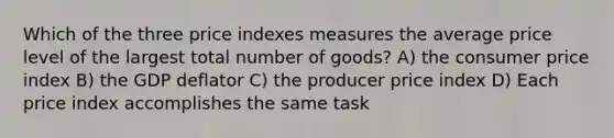 Which of the three price indexes measures the average price level of the largest total number of goods? A) the consumer price index B) the GDP deflator C) the producer price index D) Each price index accomplishes the same task