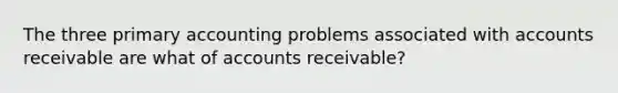 The three primary accounting problems associated with accounts receivable are what of accounts receivable?