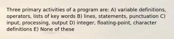 Three primary activities of a program are: A) variable definitions, operators, lists of key words B) lines, statements, punctuation C) input, processing, output D) integer, floating-point, character definitions E) None of these