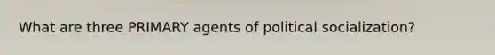 What are three PRIMARY agents of political socialization?