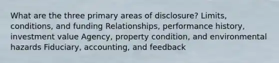 What are the three primary areas of disclosure? Limits, conditions, and funding Relationships, performance history, investment value Agency, property condition, and environmental hazards Fiduciary, accounting, and feedback