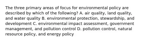 The three primary areas of focus for environmental policy are described by which of the following? A. air quality, land quality, and water quality B. environmental protection, stewardship, and development C. environmental impact assessment, government management, and pollution control D. pollution control, natural resource policy, and energy policy