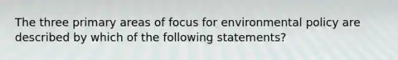 The three primary areas of focus for environmental policy are described by which of the following statements?